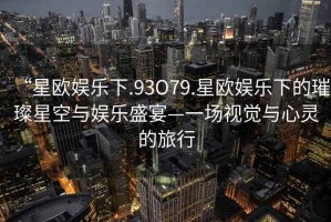 “星歐娛樂(lè)下.93O79.星歐娛樂(lè)下的璀璨星空與娛樂(lè)盛宴—一場(chǎng)視覺與心靈的旅行