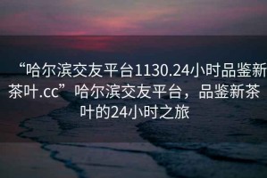 “哈爾濱交友平臺(tái)1130.24小時(shí)品鑒新茶葉.cc”哈爾濱交友平臺(tái)，品鑒新茶葉的24小時(shí)之旅