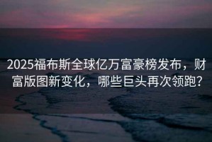 2025福布斯全球億萬富豪榜發(fā)布，財富版圖新變化，哪些巨頭再次領(lǐng)跑？
