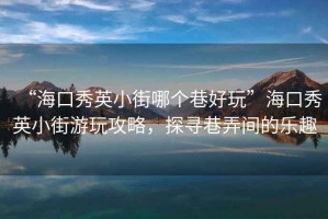 “海口秀英小街哪個巷好玩”?？谛阌⑿〗钟瓮婀ヂ裕綄は锱g的樂趣