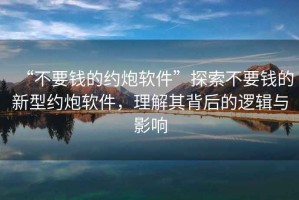 “不要錢的約炮軟件”探索不要錢的新型約炮軟件，理解其背后的邏輯與影響