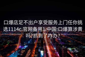 口爆店足不出戶享受服務(wù)上門(mén)任你挑選1114c.官網(wǎng)備用1.中國(guó):口爆算涉黃嗎?抓到了咋辦?
