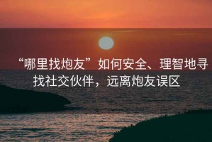 “哪里找炮友”如何安全、理智地尋找社交伙伴，遠離炮友誤區(qū)