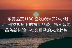 “東莞品茶1130.喜歡的妹子24小時.cc”科技視角下的東莞品茶，探索智能品茶新體驗與社交互動的未來趨勢