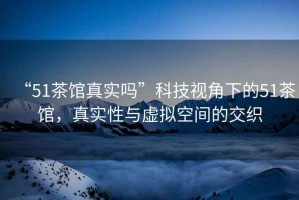 “51茶館真實(shí)嗎”科技視角下的51茶館，真實(shí)性與虛擬空間的交織