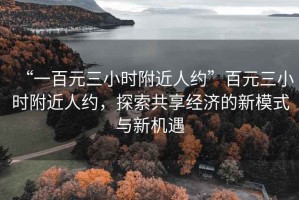 “一百元三小時(shí)附近人約”百元三小時(shí)附近人約，探索共享經(jīng)濟(jì)的新模式與新機(jī)遇