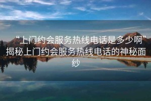 “上門約會服務(wù)熱線電話是多少啊”揭秘上門約會服務(wù)熱線電話的神秘面紗