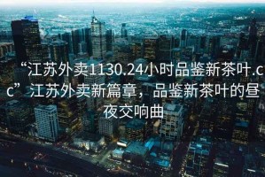 “江蘇外賣1130.24小時品鑒新茶葉.cc”江蘇外賣新篇章，品鑒新茶葉的晝夜交響曲