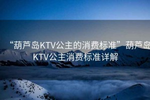 “葫蘆島KTV公主的消費標準”葫蘆島KTV公主消費標準詳解