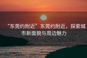 “東莞約附近”東莞約附近，探索城市新面貌與周邊魅力