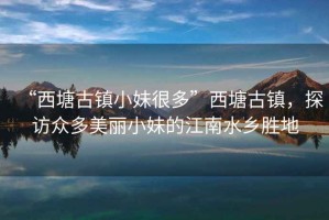 “西塘古鎮(zhèn)小妹很多”西塘古鎮(zhèn)，探訪眾多美麗小妹的江南水鄉(xiāng)勝地