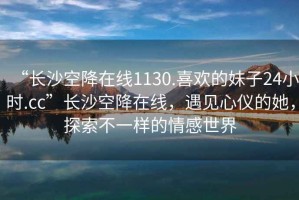 “長沙空降在線1130.喜歡的妹子24小時.cc”長沙空降在線，遇見心儀的她，探索不一樣的情感世界