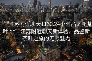 “江蘇附近聊天1130.24小時品鑒新茶葉.cc”江蘇附近聊天新體驗，品鑒新茶葉之旅的無限魅力