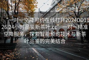 “一對(duì)一空降可約在線打開2024DD1126.24小時(shí)品鑒新茶葉.cc”一對(duì)一精準(zhǔn)空降服務(wù)，探索智能預(yù)約技術(shù)與新茶葉品鑒的完美結(jié)合