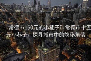 “常德市150元的小巷子”常德市十五元小巷子，探尋城市中的隱秘角落