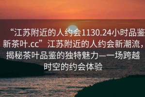 “江蘇附近的人約會(huì)1130.24小時(shí)品鑒新茶葉.cc”江蘇附近的人約會(huì)新潮流，揭秘茶葉品鑒的獨(dú)特魅力—一場跨越時(shí)空的約會(huì)體驗(yàn)
