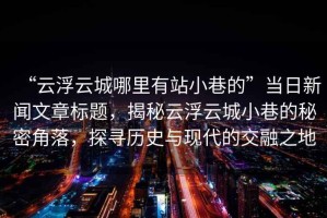 “云浮云城哪里有站小巷的”當(dāng)日新聞文章標(biāo)題，揭秘云浮云城小巷的秘密角落，探尋歷史與現(xiàn)代的交融之地