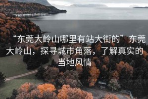 “東莞大嶺山哪里有站大街的”東莞大嶺山，探尋城市角落，了解真實(shí)的當(dāng)?shù)仫L(fēng)情