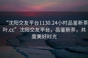 “沈陽交友平臺(tái)1130.24小時(shí)品鑒新茶葉.cc”沈陽交友平臺(tái)，品鑒新茶，共度美好時(shí)光