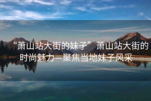 “蕭山站大街的妹子”蕭山站大街的時尚魅力—聚焦當(dāng)?shù)孛米语L(fēng)采