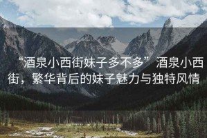 “酒泉小西街妹子多不多”酒泉小西街，繁華背后的妹子魅力與獨(dú)特風(fēng)情