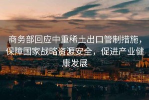商務(wù)部回應(yīng)中重稀土出口管制措施，保障國家戰(zhàn)略資源安全，促進(jìn)產(chǎn)業(yè)健康發(fā)展