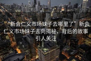 “新會仁義市場妹子去哪里了”新會仁義市場妹子去向揭秘，背后的故事引人關(guān)注