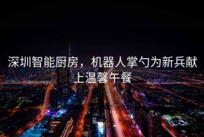 深圳智能廚房，機(jī)器人掌勺為新兵獻(xiàn)上溫馨午餐