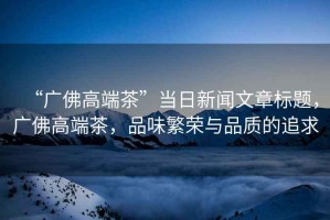 “廣佛高端茶”當(dāng)日新聞文章標(biāo)題，廣佛高端茶，品味繁榮與品質(zhì)的追求