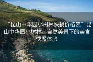 “昆山中華園小樹林快餐價(jià)格表”昆山中華園小樹林，自然美景下的美食快餐體驗(yàn)
