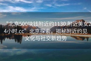“北京500塊錢附近約1130.附近美女24小時(shí).cc”北京探索，揭秘附近約見文化與社交新趨勢