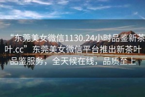 “東莞美女微信1130.24小時品鑒新茶葉.cc”東莞美女微信平臺推出新茶葉品鑒服務，全天候在線，品質(zhì)至上