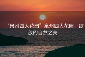 “泉州四大花園”泉州四大花園，綻放的自然之美