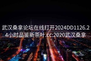 武漢桑拿論壇在線打開2024DD1126.24小時品鑒新茶葉.cc:2020武漢桑拿