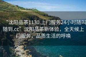 “沈陽品茶1130.上門服務(wù)24小時(shí)隨叫隨到.cc”沈陽品茶新體驗(yàn)，全天候上門服務(wù)，品質(zhì)生活的呼喚