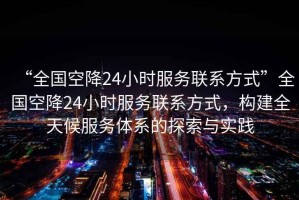 “全國空降24小時服務聯(lián)系方式”全國空降24小時服務聯(lián)系方式，構(gòu)建全天候服務體系的探索與實踐