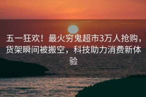 五一狂歡！最火窮鬼超市3萬人搶購(gòu)，貨架瞬間被搬空，科技助力消費(fèi)新體驗(yàn)