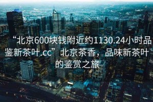 “北京600塊錢附近約1130.24小時品鑒新茶葉.cc”北京茶香，品味新茶葉的鑒賞之旅