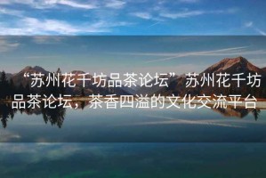 “蘇州花千坊品茶論壇”蘇州花千坊品茶論壇，茶香四溢的文化交流平臺(tái)