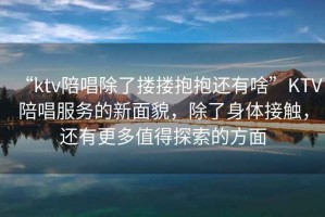 “ktv陪唱除了摟摟抱抱還有啥”KTV陪唱服務(wù)的新面貌，除了身體接觸，還有更多值得探索的方面