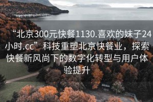 “北京300元快餐1130.喜歡的妹子24小時(shí).cc”科技重塑北京快餐業(yè)，探索快餐新風(fēng)尚下的數(shù)字化轉(zhuǎn)型與用戶體驗(yàn)提升