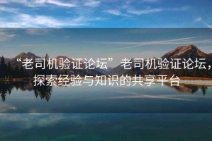 “老司機驗證論壇”老司機驗證論壇，探索經(jīng)驗與知識的共享平臺