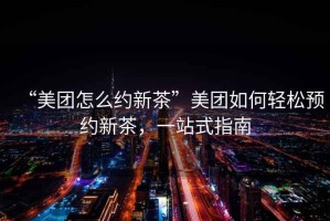 “美團(tuán)怎么約新茶”美團(tuán)如何輕松預(yù)約新茶，一站式指南