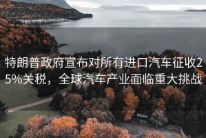 特朗普政府宣布對所有進(jìn)口汽車征收25%關(guān)稅，全球汽車產(chǎn)業(yè)面臨重大挑戰(zhàn)