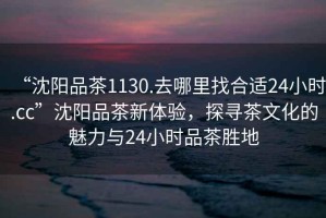 “沈陽品茶1130.去哪里找合適24小時.cc”沈陽品茶新體驗，探尋茶文化的魅力與24小時品茶勝地