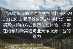 “高端茶vx的預(yù)約方式在線打開2024DD1126.去哪里找合適24小時.cc”高端茶vx預(yù)約方式重塑在線體驗(yàn)，探索在線預(yù)約新渠道與全天候服務(wù)平臺的魅力