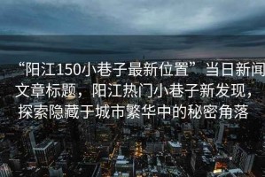 “陽江150小巷子最新位置”當(dāng)日新聞文章標(biāo)題，陽江熱門小巷子新發(fā)現(xiàn)，探索隱藏于城市繁華中的秘密角落