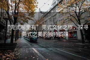 “莞式哪里有”莞式文化之旅，探尋莞式之美的獨特韻味