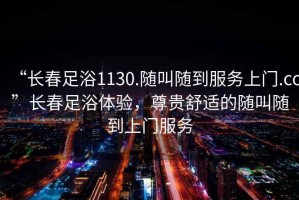 “長(zhǎng)春足浴1130.隨叫隨到服務(wù)上門(mén).cc”長(zhǎng)春足浴體驗(yàn)，尊貴舒適的隨叫隨到上門(mén)服務(wù)