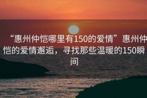 “惠州仲愷哪里有150的愛情”惠州仲愷的愛情邂逅，尋找那些溫暖的150瞬間